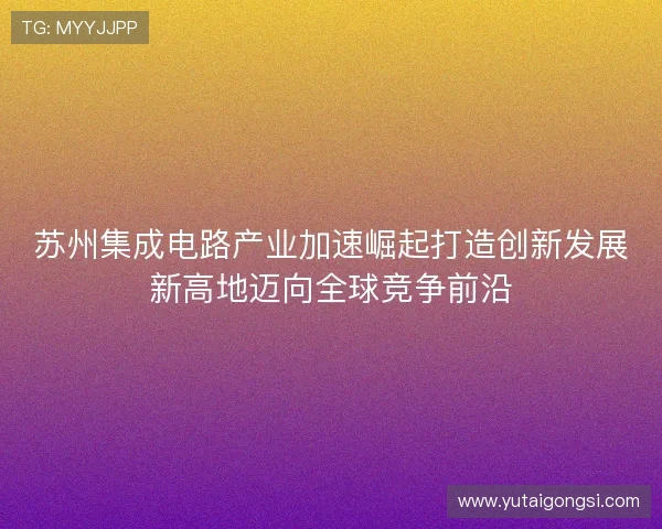苏州集成电路产业加速崛起打造创新发展新高地迈向全球竞争前沿